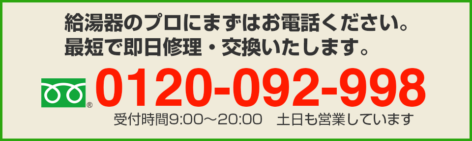 給湯器のプロにまずはお電話ください。
最短で即日修理・交換いたします。フリーダイヤル：0120-092-998　受付時間9:00〜20:00　土日も営業しています