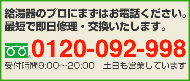 給湯器のプロにまずはお電話ください。
最短で即日修理・交換いたします。フリーダイヤル：0120-092-998　受付時間9:00〜20:00　土日も営業しています